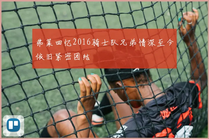 弗莱回忆2016骑士队兄弟情深至今依旧紧密团结