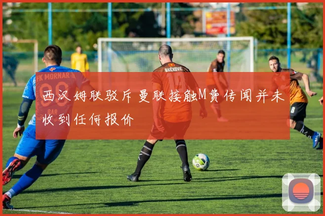 西汉姆联驳斥曼联接触M费传闻并未收到任何报价