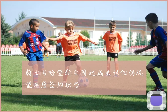 骑士与哈登新合同达成共识但仍观望老詹签约动态