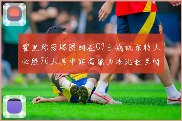 霍里称若塔图姆在G7出战凯尔特人必胜76人其中距离能力堪比杜兰特