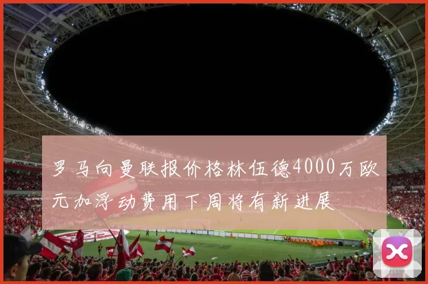 罗马向曼联报价格林伍德4000万欧元加浮动费用下周将有新进展