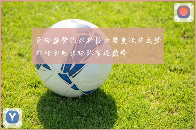 萨哈盛赞巴尔科拉加盟曼联将成梦幻转会助力球队重返巅峰