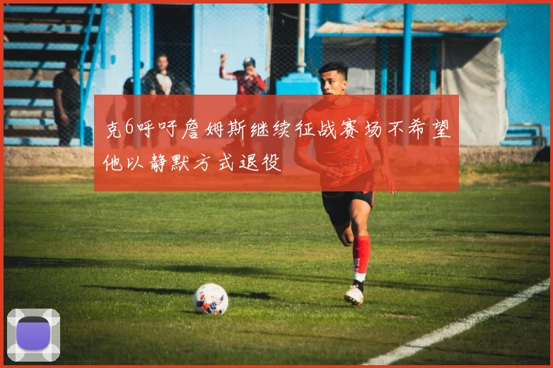 克6呼吁詹姆斯继续征战赛场不希望他以静默方式退役