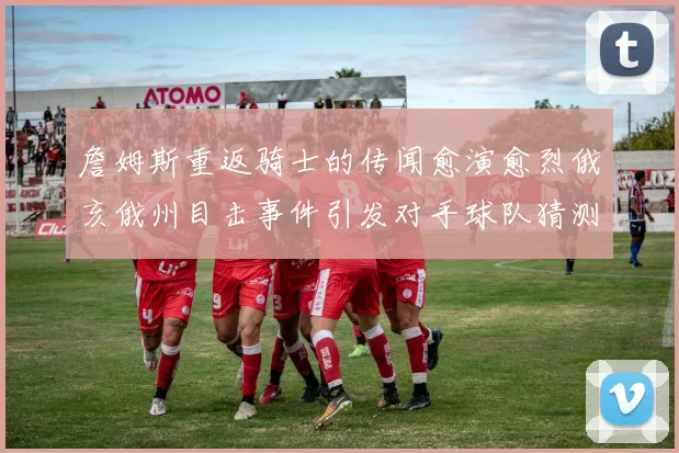 詹姆斯重返骑士的传闻愈演愈烈俄亥俄州目击事件引发对手球队猜测