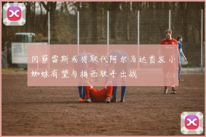 冈萨雷斯或将取代阿尔马达首发小蜘蛛有望与梅西联手出战