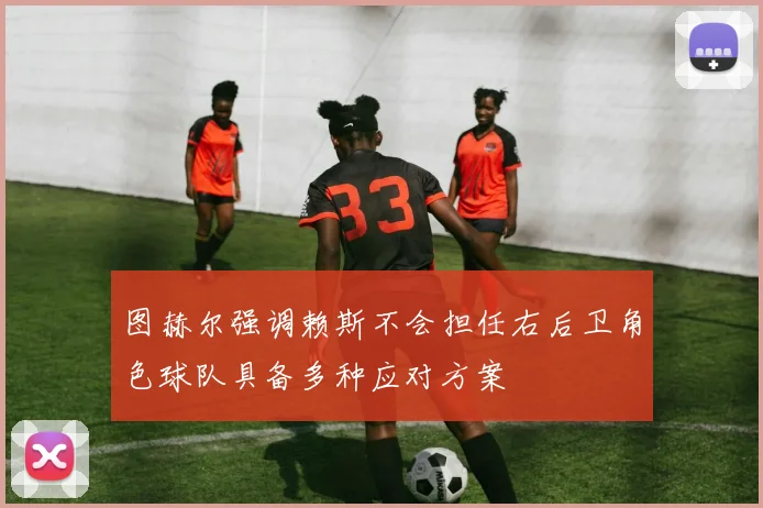 图赫尔强调赖斯不会担任右后卫角色球队具备多种应对方案