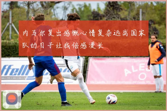 内马尔复出感慨心情复杂远离国家队的日子让我倍感漫长