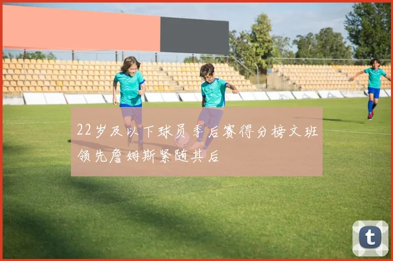 22岁及以下球员季后赛得分榜文班领先詹姆斯紧随其后