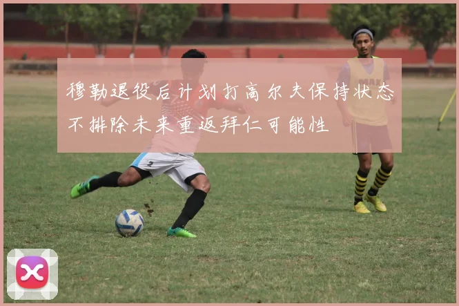 穆勒退役后计划打高尔夫保持状态不排除未来重返拜仁可能性
