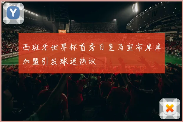 西班牙世界杯首秀日皇马宣布库库加盟引发球迷热议