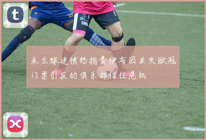 米兰球迷愤怒指责伊布因丢失欧冠门票引发的俱乐部信任危机