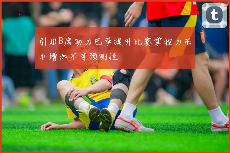 引进B席助力巴萨提升比赛掌控力而非增加不可预测性