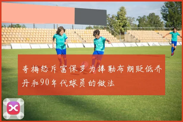 夸梅怒斥富保罗为捧勒布朗贬低乔丹和90年代球员的做法