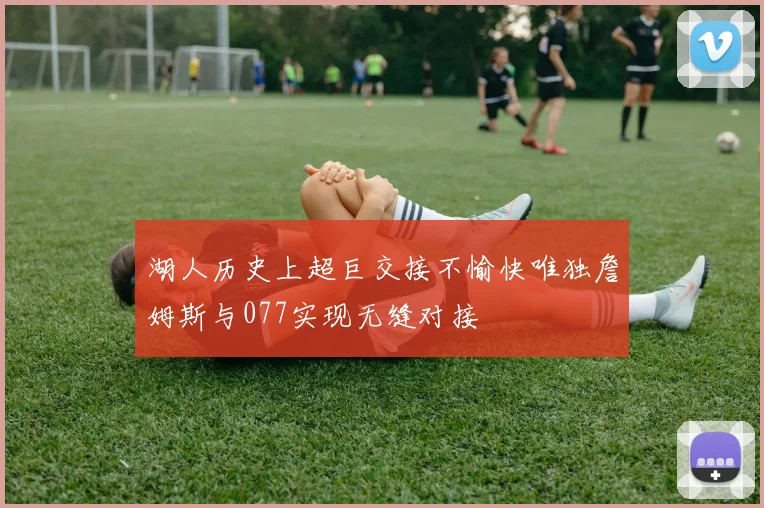 湖人历史上超巨交接不愉快唯独詹姆斯与077实现无缝对接