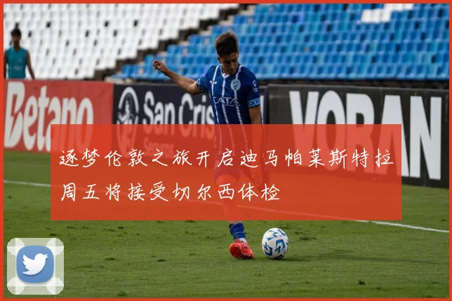 逐梦伦敦之旅开启迪马帕莱斯特拉周五将接受切尔西体检