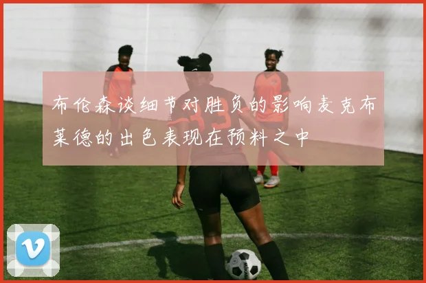 布伦森谈细节对胜负的影响麦克布莱德的出色表现在预料之中